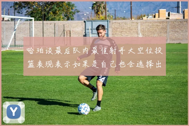 哈珀谈最后队内最佳射手大空位投篮表现表示如果是自己也会选择出手