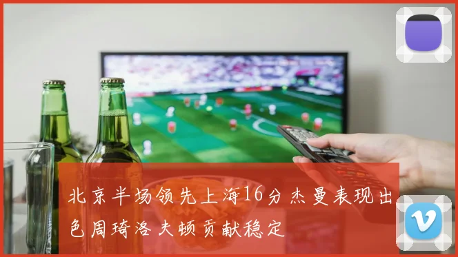 北京半场领先上海16分杰曼表现出色周琦洛夫顿贡献稳定