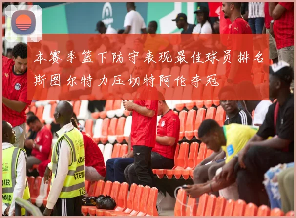 本赛季篮下防守表现最佳球员排名斯图尔特力压切特阿伦夺冠