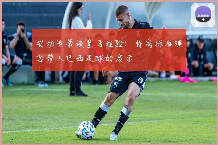 安切洛蒂谈皇马经验：将高标准理念带入巴西足球的启示