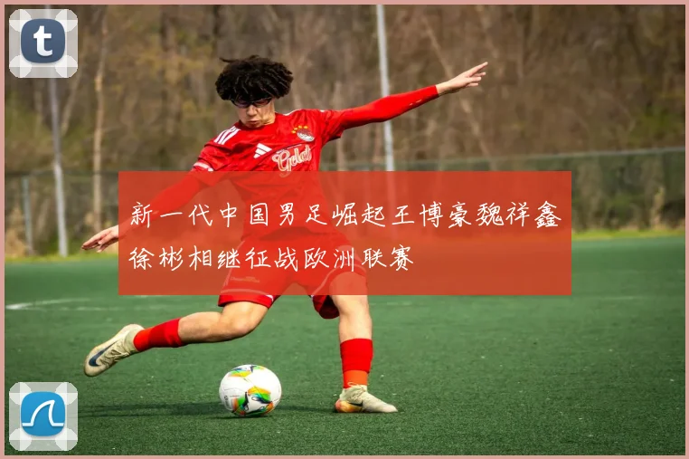 新一代中国男足崛起王博豪魏祥鑫徐彬相继征战欧洲联赛
