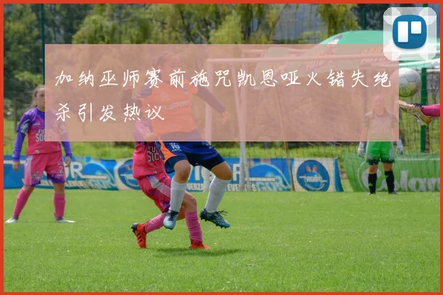 加纳巫师赛前施咒凯恩哑火错失绝杀引发热议