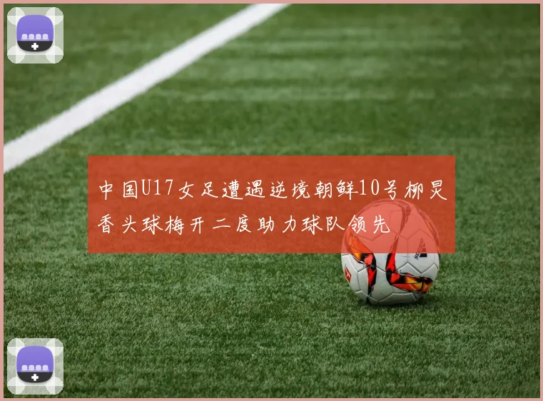中国U17女足遭遇逆境朝鲜10号柳炅香头球梅开二度助力球队领先