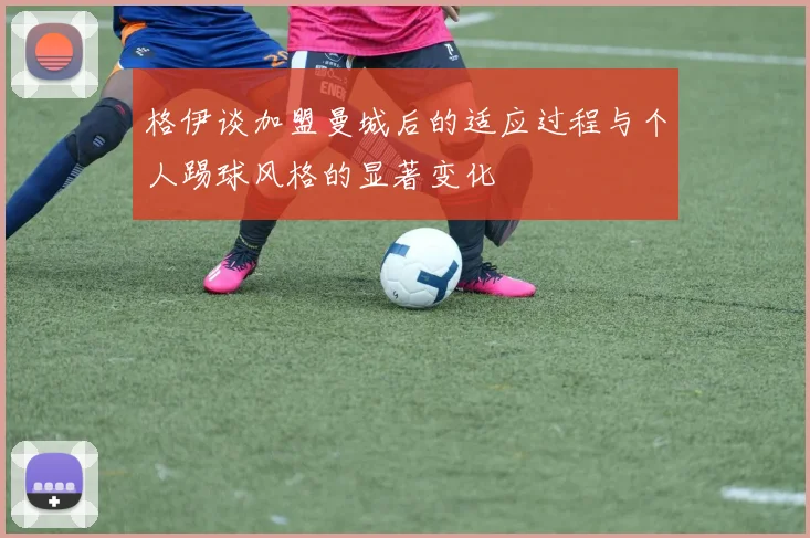 格伊谈加盟曼城后的适应过程与个人踢球风格的显著变化