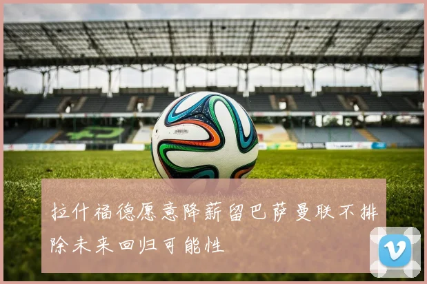 拉什福德愿意降薪留巴萨曼联不排除未来回归可能性
